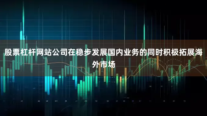 股票杠杆网站公司在稳步发展国内业务的同时积极拓展海外市场