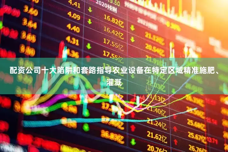 配资公司十大陷阱和套路指导农业设备在特定区域精准施肥、灌溉