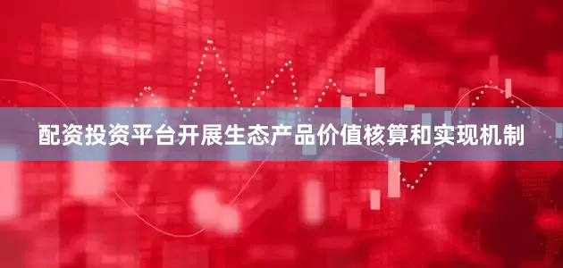 配资投资平台开展生态产品价值核算和实现机制
