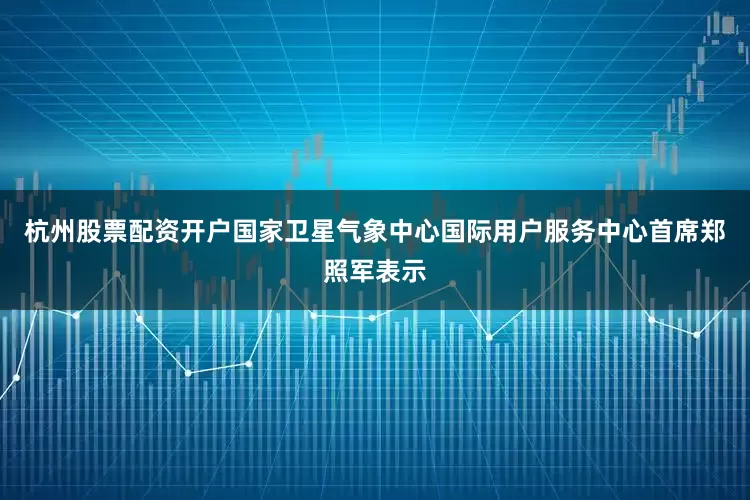 杭州股票配资开户国家卫星气象中心国际用户服务中心首席郑照军表示
