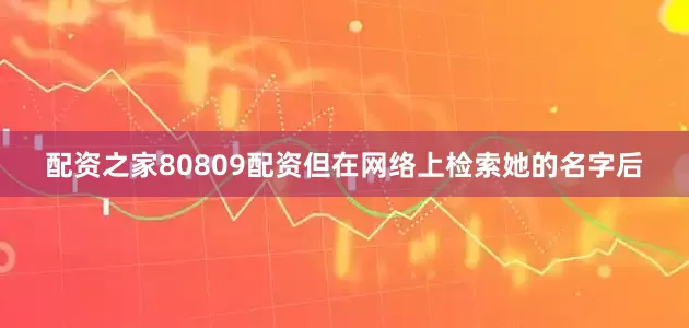 配资之家80809配资但在网络上检索她的名字后