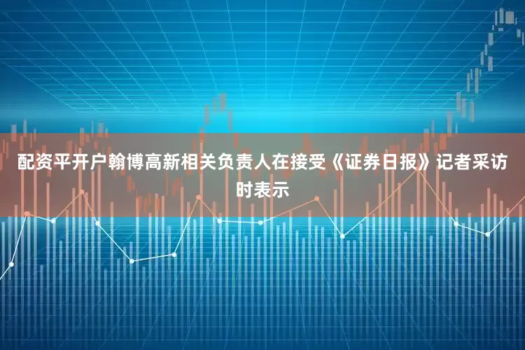 配资平开户翰博高新相关负责人在接受《证券日报》记者采访时表示