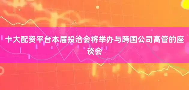 十大配资平台本届投洽会将举办与跨国公司高管的座谈会