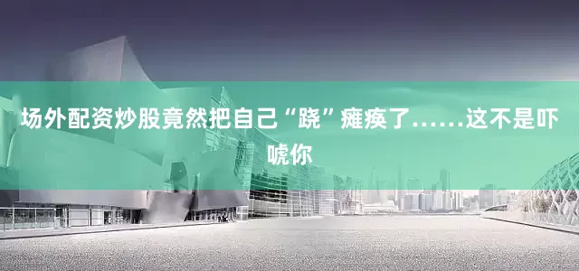 场外配资炒股竟然把自己“跷”瘫痪了……这不是吓唬你