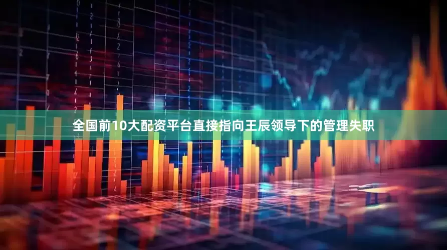 全国前10大配资平台直接指向王辰领导下的管理失职