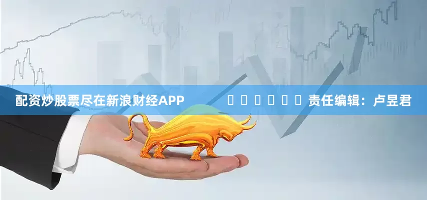 配资炒股票尽在新浪财经APP            						责任编辑：卢昱君