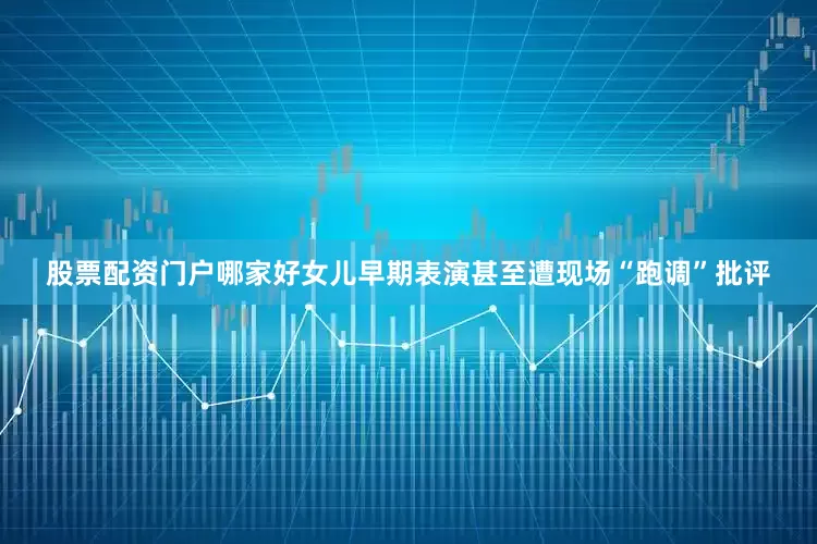 股票配资门户哪家好女儿早期表演甚至遭现场“跑调”批评