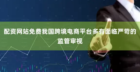 配资网站免费我国跨境电商平台多有面临严苛的监管审视