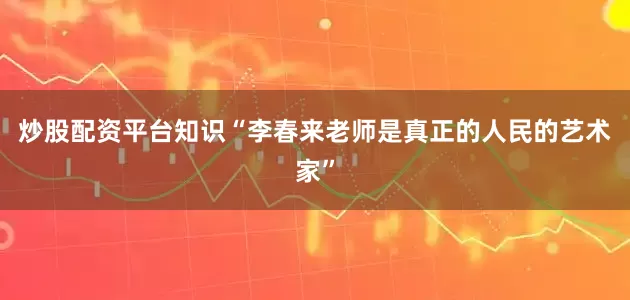 炒股配资平台知识“李春来老师是真正的人民的艺术家”