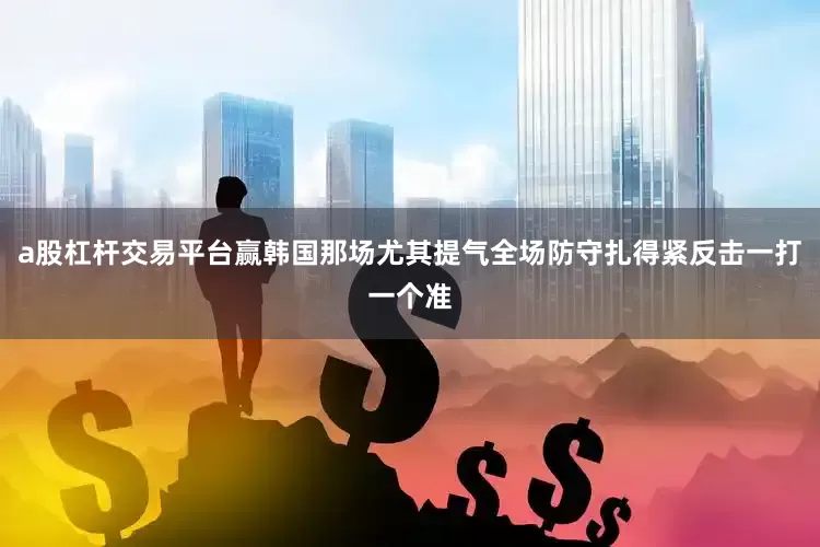 a股杠杆交易平台赢韩国那场尤其提气全场防守扎得紧反击一打一个准