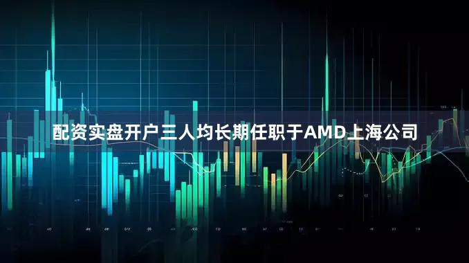 配资实盘开户三人均长期任职于AMD上海公司
