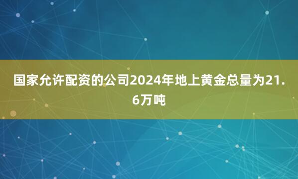 国家允许配资的公司2024年地上黄金总量为21.6万吨