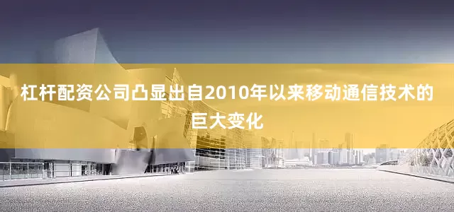 杠杆配资公司凸显出自2010年以来移动通信技术的巨大变化
