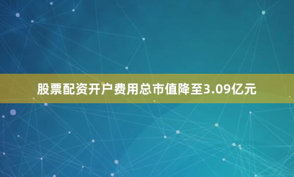 股票配资开户费用总市值降至3.09亿元