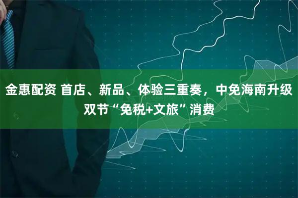 金惠配资 首店、新品、体验三重奏，中免海南升级双节“免税+文旅”消费