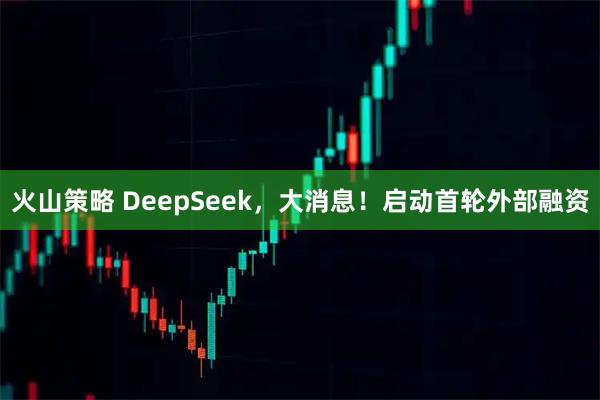 火山策略 DeepSeek，大消息！启动首轮外部融资