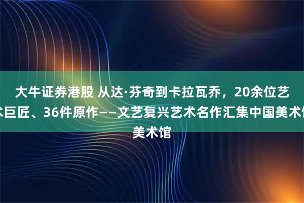 大牛证券港股 从达·芬奇到卡拉瓦乔，20余位艺术巨匠、36件原作——文艺复兴艺术名作汇集中国美术馆