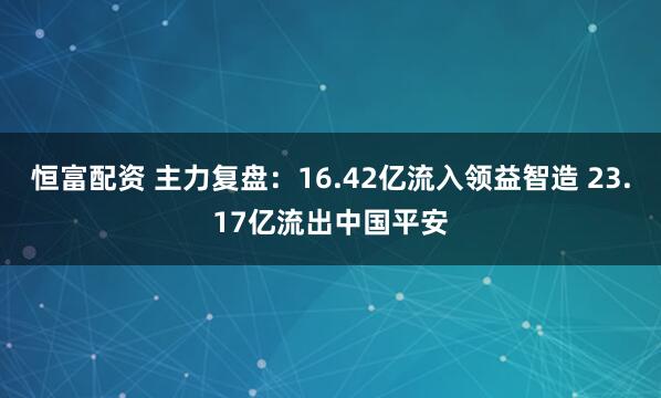 恒富配资 主力复盘：16.42亿流入领益智造 23.17亿流出中国平安