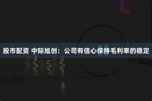 股市配资 中际旭创：公司有信心保持毛利率的稳定