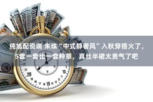 纯旭配资端 朱珠“中式静奢风”入秋穿搭火了，5套一套比一套种草，真丝半裙太贵气了吧