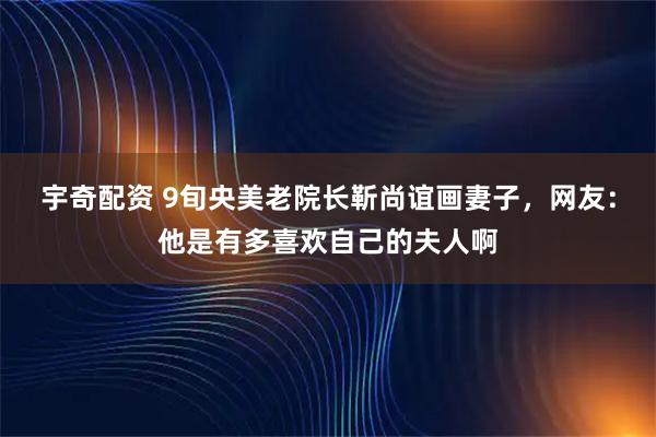宇奇配资 9旬央美老院长靳尚谊画妻子，网友：他是有多喜欢自己的夫人啊